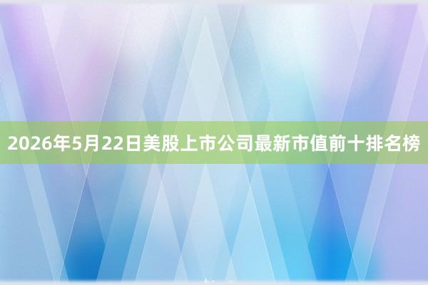 2026年5月22日美股上市公司最新市值前十排名榜
