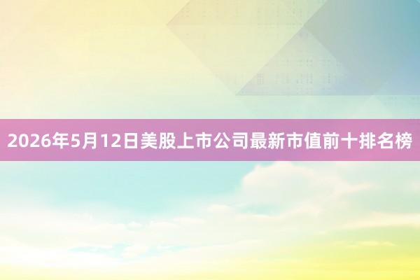 2026年5月12日美股上市公司最新市值前十排名榜