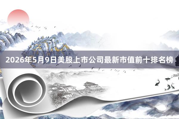 2026年5月9日美股上市公司最新市值前十排名榜