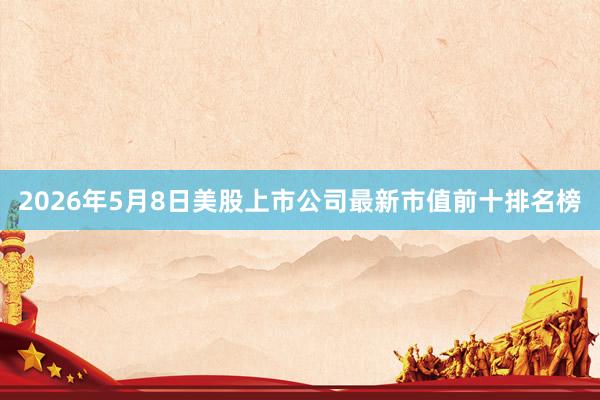 2026年5月8日美股上市公司最新市值前十排名榜