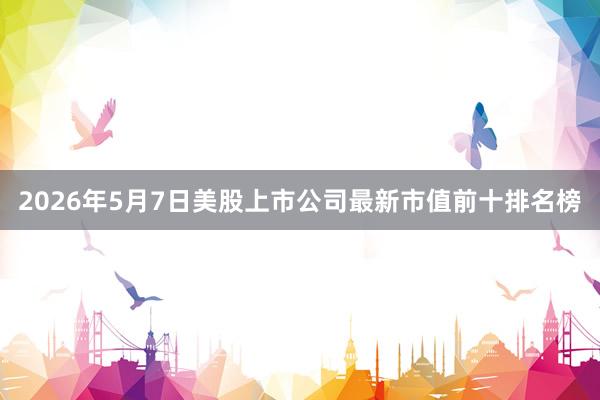2026年5月7日美股上市公司最新市值前十排名榜