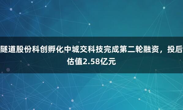 隧道股份科创孵化中城交科技完成第二轮融资，投后估值2.58亿元