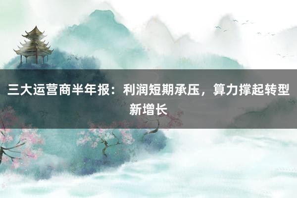 三大运营商半年报：利润短期承压，算力撑起转型新增长