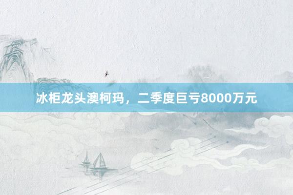 冰柜龙头澳柯玛，二季度巨亏8000万元