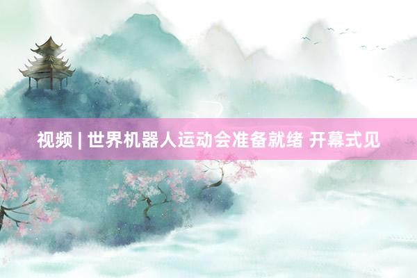 视频 | 世界机器人运动会准备就绪 开幕式见