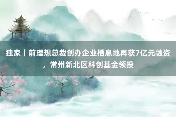 独家丨前理想总裁创办企业栖息地再获7亿元融资，常州新北区科创基金领投