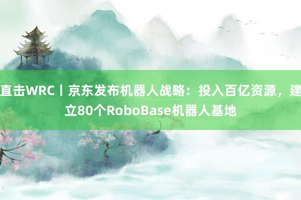 直击WRC丨京东发布机器人战略：投入百亿资源，建立80个RoboBase机器人基地