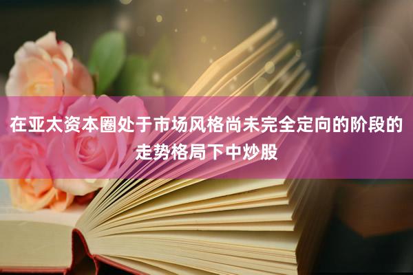 在亚太资本圈处于市场风格尚未完全定向的阶段的走势格局下中炒股
