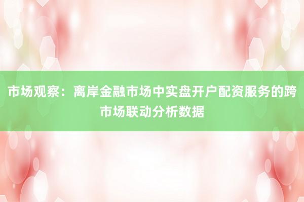 市场观察：离岸金融市场中实盘开户配资服务的跨市场联动分析数据