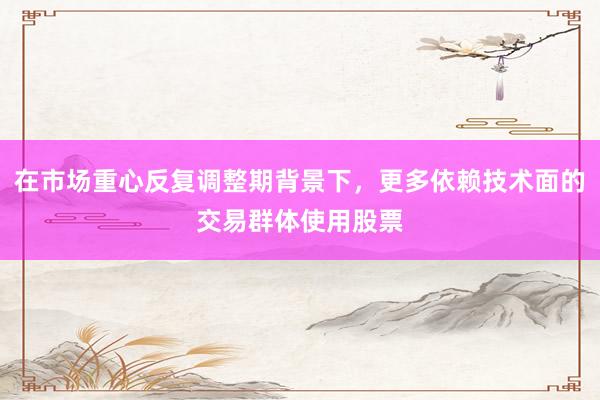 在市场重心反复调整期背景下，更多依赖技术面的交易群体使用股票