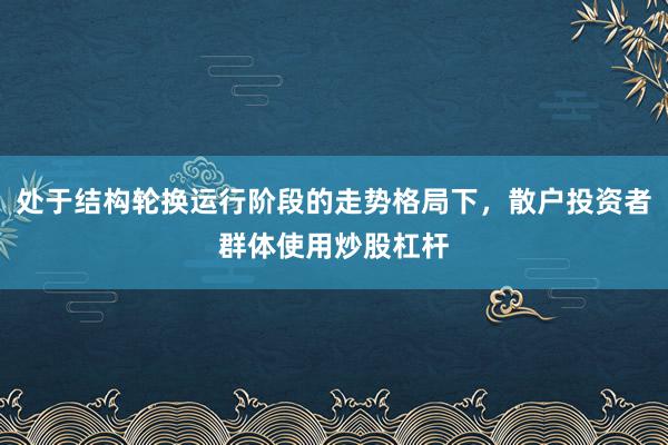 处于结构轮换运行阶段的走势格局下，散户投资者群体使用炒股杠杆