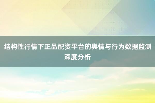 结构性行情下正品配资平台的舆情与行为数据监测深度分析