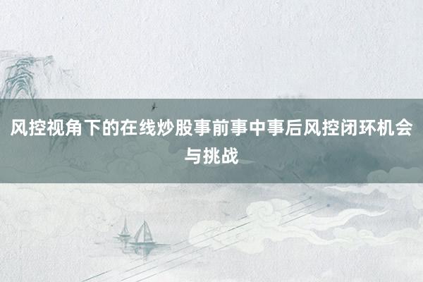风控视角下的在线炒股事前事中事后风控闭环机会与挑战