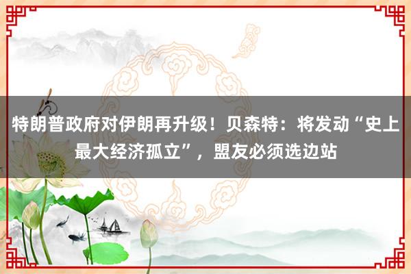 特朗普政府对伊朗再升级！贝森特：将发动“史上最大经济孤立”，盟友必须选边站