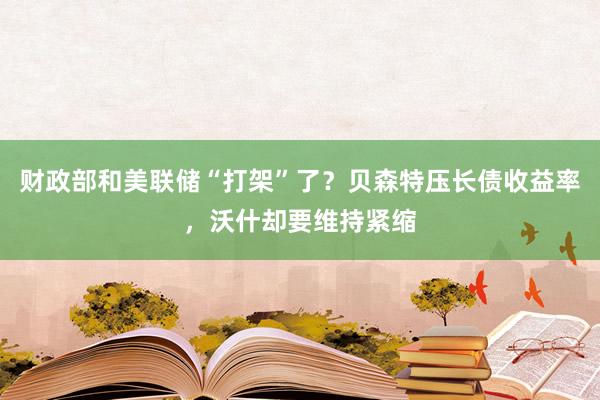 财政部和美联储“打架”了？贝森特压长债收益率，沃什却要维持紧缩
