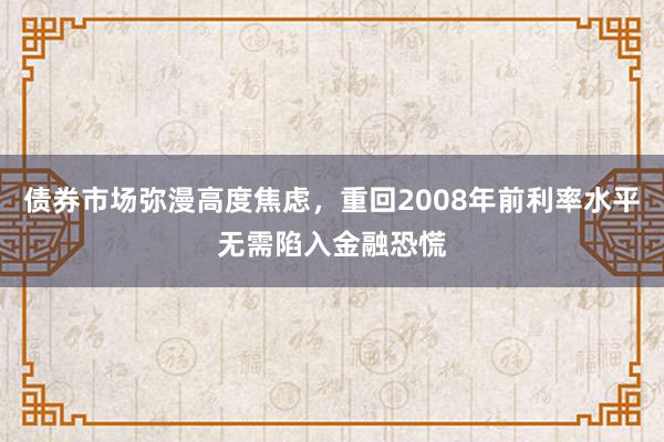 债券市场弥漫高度焦虑，重回2008年前利率水平无需陷入金融恐慌