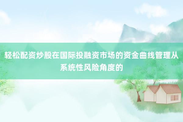 轻松配资炒股在国际投融资市场的资金曲线管理从系统性风险角度的