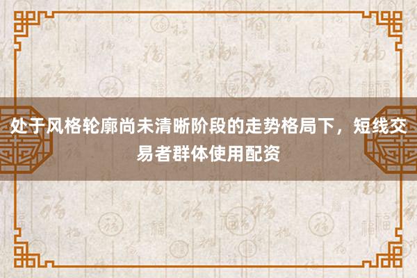 处于风格轮廓尚未清晰阶段的走势格局下，短线交易者群体使用配资