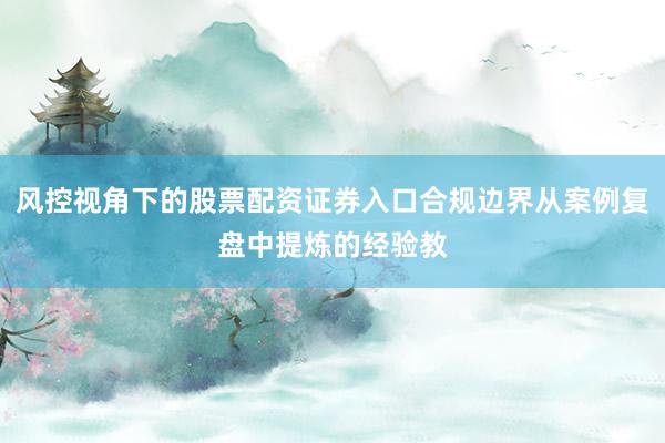 风控视角下的股票配资证券入口合规边界从案例复盘中提炼的经验教