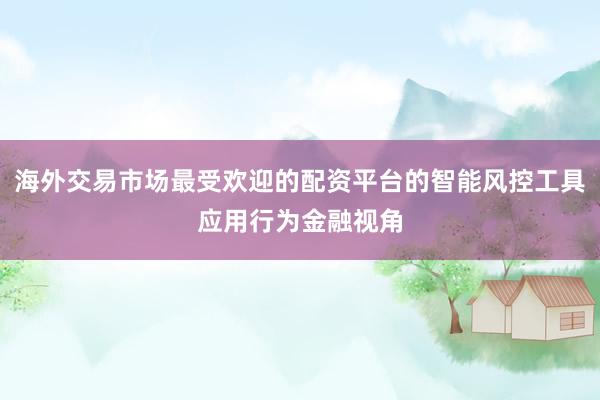 海外交易市场最受欢迎的配资平台的智能风控工具应用行为金融视角