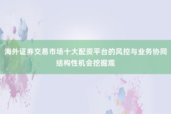 海外证券交易市场十大配资平台的风控与业务协同结构性机会挖掘观
