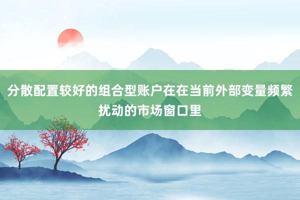 分散配置较好的组合型账户在在当前外部变量频繁扰动的市场窗口里