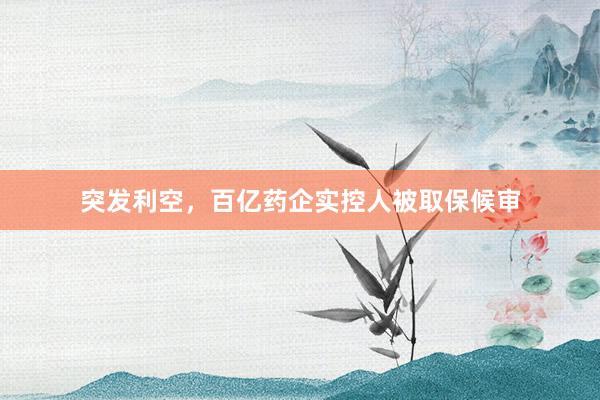 突发利空，百亿药企实控人被取保候审