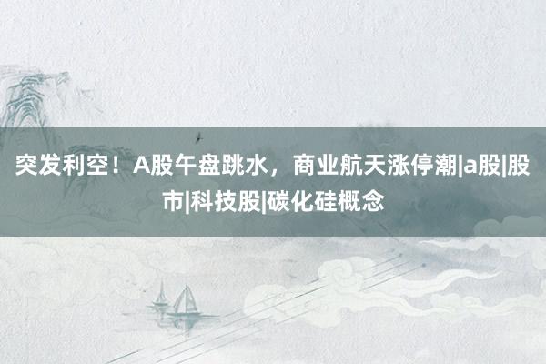 突发利空！A股午盘跳水，商业航天涨停潮|a股|股市|科技股|碳化硅概念