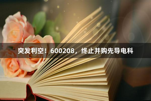 突发利空！600208，终止并购先导电科