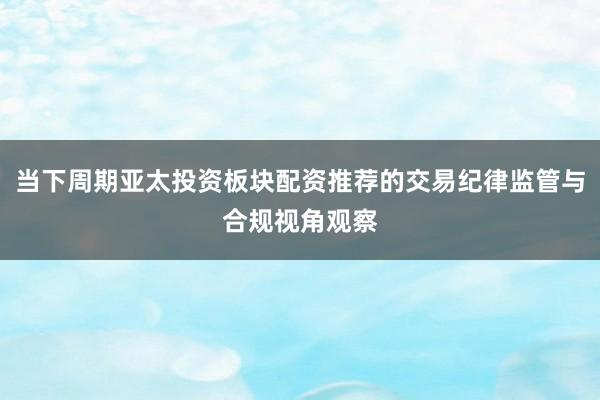 当下周期亚太投资板块配资推荐的交易纪律监管与合规视角观察