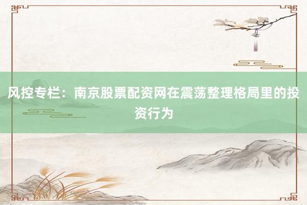 风控专栏：南京股票配资网在震荡整理格局里的投资行为