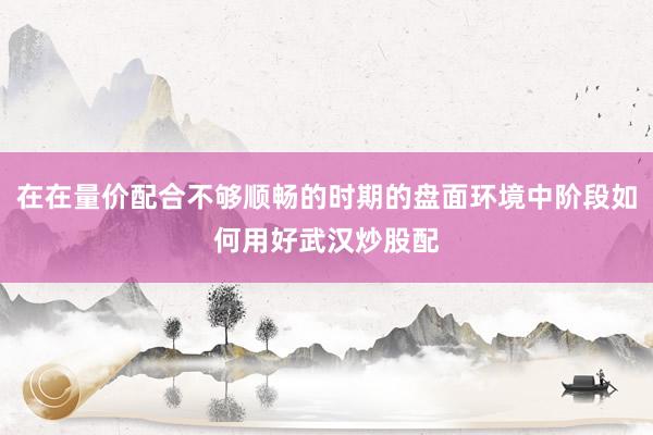 在在量价配合不够顺畅的时期的盘面环境中阶段如何用好武汉炒股配