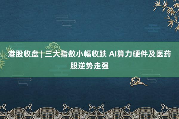 港股收盘 | 三大指数小幅收跌 AI算力硬件及医药股逆势走强
