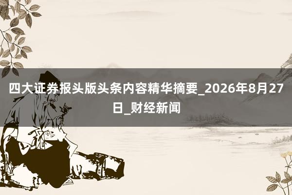 四大证券报头版头条内容精华摘要_2026年8月27日_财经新闻