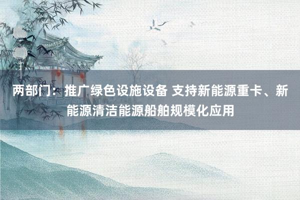 两部门：推广绿色设施设备 支持新能源重卡、新能源清洁能源船舶规模化应用