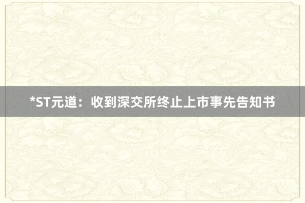 *ST元道：收到深交所终止上市事先告知书