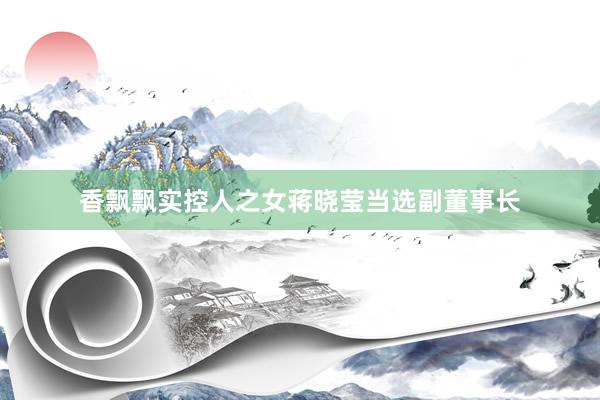 香飘飘实控人之女蒋晓莹当选副董事长