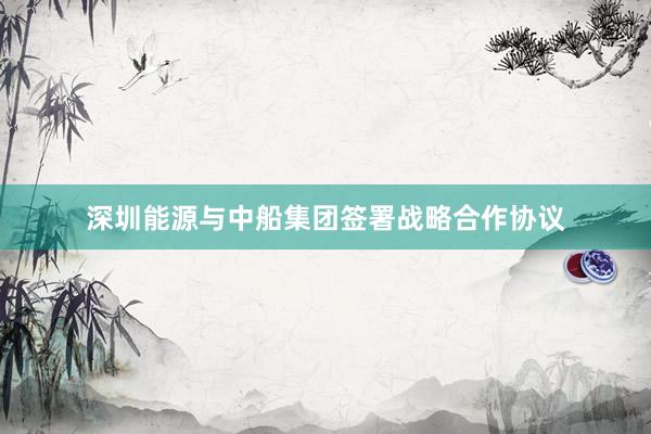 深圳能源与中船集团签署战略合作协议