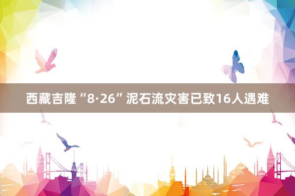 西藏吉隆“8·26”泥石流灾害已致16人遇难