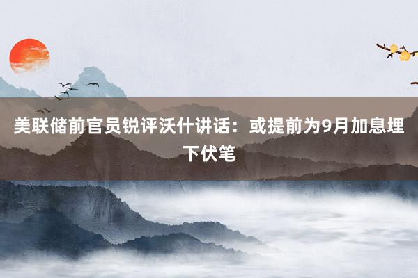 美联储前官员锐评沃什讲话：或提前为9月加息埋下伏笔