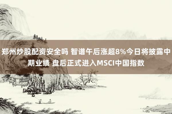 郑州炒股配资安全吗 智谱午后涨超8%今日将披露中期业绩 盘后正式进入MSCI中国指数
