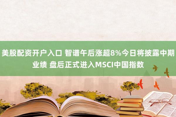 美股配资开户入口 智谱午后涨超8%今日将披露中期业绩 盘后正式进入MSCI中国指数