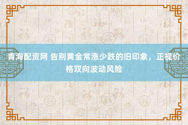 青海配资网 告别黄金常涨少跌的旧印象，正视价格双向波动风险