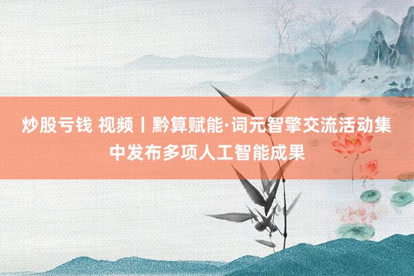 炒股亏钱 视频丨黔算赋能·词元智擎交流活动集中发布多项人工智能成果