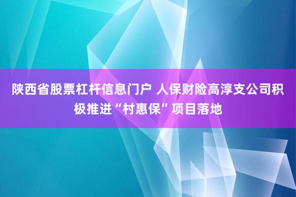 陕西省股票杠杆信息门户 人保财险高淳支公司积极推进“村惠保”项目落地