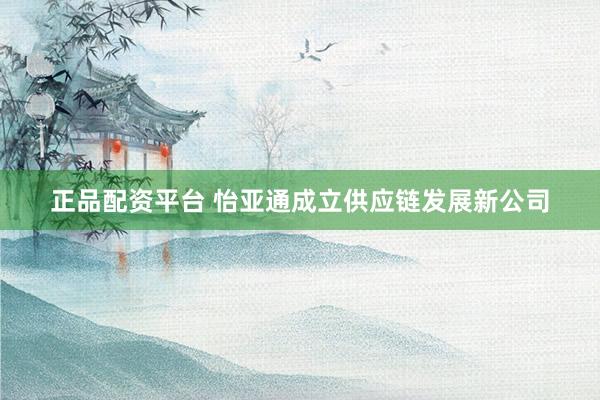 正品配资平台 怡亚通成立供应链发展新公司