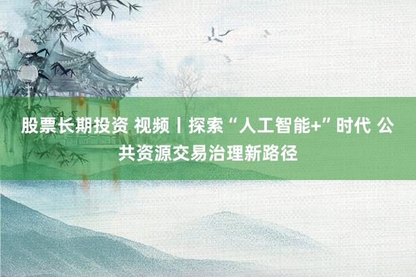 股票长期投资 视频丨探索“人工智能+”时代 公共资源交易治理新路径