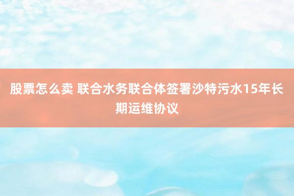 股票怎么卖 联合水务联合体签署沙特污水15年长期运维协议