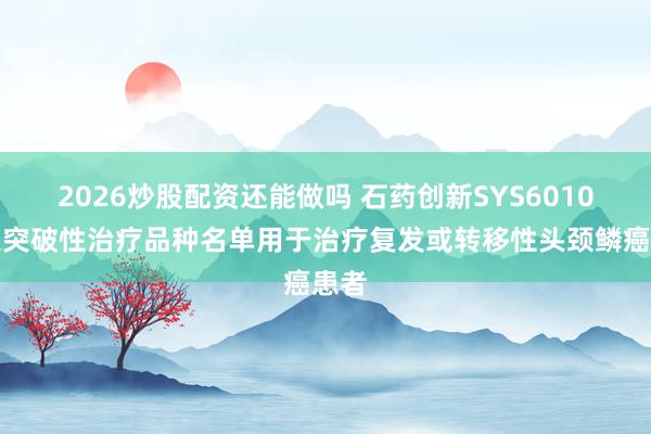2026炒股配资还能做吗 石药创新SYS6010纳入突破性治疗品种名单用于治疗复发或转移性头颈鳞癌患者