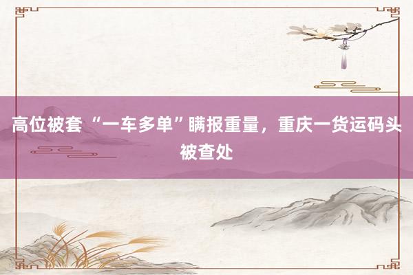 高位被套 “一车多单”瞒报重量，重庆一货运码头被查处